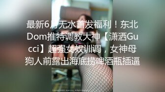 最新6月无水首发福利！东北Dom推特调教大神【潇洒Gucci】超强女奴训调，女神母狗人前露出海底捞啤酒瓶插逼