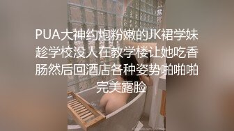 PUA大神约炮粉嫩的JK裙学妹趁学校没人在教学楼让她吃香肠然后回酒店各种姿势啪啪啪✿完美露脸