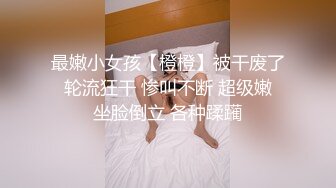 最嫩小女孩【橙橙】被干废了 轮流狂干 惨叫不断 超级嫩 坐脸倒立 各种蹂躏