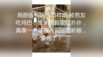 高颜值有妖气TS梓晴 被男友吃鸡巴，妩媚的脸蛋红扑扑，真像一个等着入洞房的新娘，爱死了！