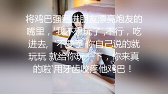 将鸡巴强塞进朋友漂亮炮友的嘴里，'我不想玩了',不行，吃进去,‘不要了 你自己说的就玩玩 就给你玩一下，你来真的啦'用牙齿咬疼他鸡巴！