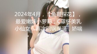 2024年4月，【鱼哥探花】，最爱嫩妹小萝莉，C罩杯美乳小仙女，再次回锅操逼，娇喘阵阵