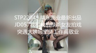 STP22049 精东影业最新出品JD057我和我的绿茶女友拍戏突遇大姨妈坚持工作真敬业