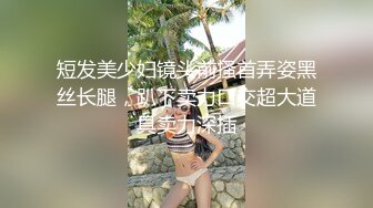 短发美少妇镜头前搔首弄姿黑丝长腿，趴下卖力口交超大道具卖力深插