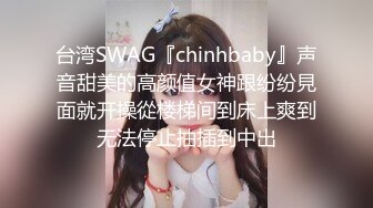 台湾SWAG『chinhbaby』声音甜美的高颜值女神跟纷纷見面就开操從楼梯间到床上爽到无法停止抽插到中出