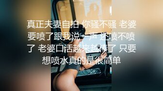 真正夫妻自拍 你骚不骚 老婆要喷了跟我说一声 还喷不喷了 老婆口活越来越棒了 只要想喷水真的是很简单