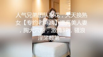 人气兄弟团队探花，天天换熟女【专约老阿姨】漂亮美人妻，胸大穴粉，激情3P，骚浪淫荡数第一