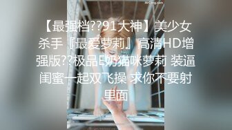 【最强档??91大神】美少女杀手『最爱萝莉』高清HD增强版??极品E奶猫咪萝莉 装逼闺蜜一起双飞操 求你不要射里面