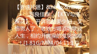 【新速片遞】&nbsp;&nbsp;♈♈♈ 泡良佳作，【KTV勾搭探花】，开奔驰的美少妇，又想男人了，老地方喝酒唱歌谈人生，相约开房操的鬼哭狼嚎！[1.81G/MP4/04:11:17]