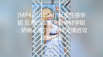 [MP4/ 1015M] 反差性感学姐 反差白富美极品身材学姐，娇嫩小蜜穴被巨棒无情进攻肆意蹂躏