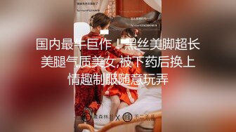 国内最牛巨作！黑丝美脚超长美腿气质美女,被下药后换上情趣制服随意玩弄