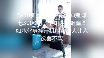 5-10新片速递探花大神鬼脚七3000约了个知性御姐温柔如水化身榨汁机叫声诱人让人欲罢不能