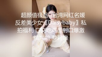 ✿超颜值极品✿台湾网红名媛反差美少女〖Daisybaby〗私拍福利 口交吃鸡颜射口爆激情啪啪 萝莉嫩