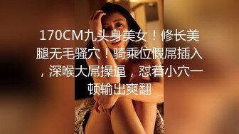 170CM九头身美女！修长美腿无毛骚穴！骑乘位假屌插入，深喉大屌操逼，怼着小穴一顿输出爽翻