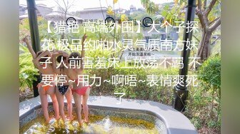 【猎艳 高端外围】大个子探花 极品约啪水灵气质南方妹子 人前害羞床上放荡不羁 不要停~用力~啊唔~表情爽死了