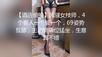 【酒店偷拍】风骚女技师，4个客人一个接一个，69姿势互舔，主动骑乘位猛坐，生意真不错