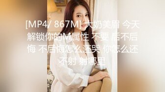 [MP4/ 867M] 大奶美眉 今天解锁你的M属性 不要 后不后悔 不后悔怎么还哭 你怎么还不射 射哪里