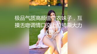 极品气质高颜值白衣妹子，互摸舌吻调情口交上位骑乘大力猛操