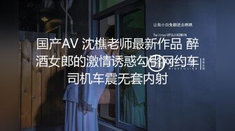 国产AV 沈樵老师最新作品 醉酒女郎的激情诱惑勾引网约车司机车震无套内射