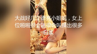 大战好几个漂亮小姐姐，女上位啪啪很会跳很会叫操出很多白浆