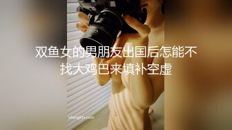 双鱼女的男朋友出国后怎能不找大鸡巴来填补空虚