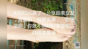 庆祝EDG赢了，分享超美女友，爱露脸，开房实录，‘你还录啊，你就不能好好享受啦’，哇哇就是录！