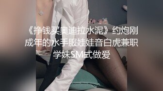 《挣钱买奥迪拉水泥》约炮刚成年的水手服娃娃音白虎兼职学妹SM式做爱