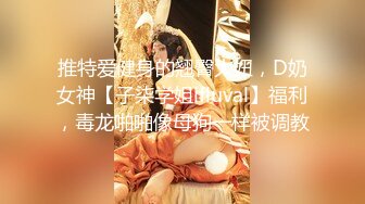 推特爱健身的翘臀大妞，D奶女神【子柒学姐ifluval】福利，毒龙啪啪像母狗一样被调教