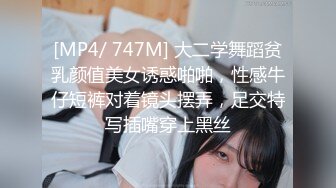 [MP4/ 747M] 大二学舞蹈贫乳颜值美女诱惑啪啪，性感牛仔短裤对着镜头摆弄，足交特写插嘴穿上黑丝