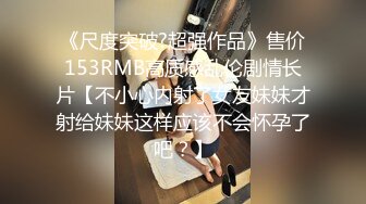 《尺度突破?超强作品》售价153RMB高质感乱伦剧情长片【不小心内射了女友妹妹才射给妹妹这样应该不会怀孕了吧？】