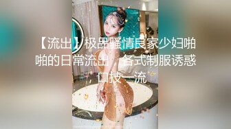 【流出】极品骚情良家少妇啪啪的日常流出，各式制服诱惑，口技一流