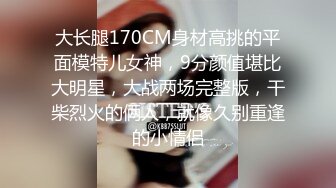 大长腿170CM身材高挑的平面模特儿女神，9分颜值堪比大明星，大战两场完整版，干柴烈火的俩人，就像久别重逢的小情侣