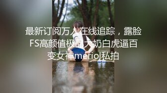 最新订阅万人在线追踪，露脸FS高颜值极品大奶白虎逼百变女神meriol私拍