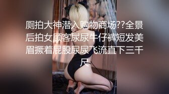 厕拍大神潜入购物商场??全景后拍女顾客尿尿牛仔裤短发美眉撅着屁股尿尿飞流直下三千尺