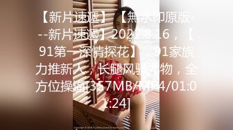 【新片速遞】 【無水印原版---新片速遞】2022.8.16，【91第一深情探花】，91家族力推新人，长腿风骚尤物，全方位操逼[357MB/MP4/01:01:24]