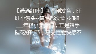 【潇洒红叶】两个刚发育，旺旺小馒头~逼毛都没长~啪啪 ___年轻小美女们，正是辣手摧花好时节，享受性爱快感不断