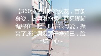 【360酒店】嘻哈女友，苗条身姿，被男友抱操，两只脚脚缠绵在一起，叫声很可爱，操爽了还给男友舔干净鸡巴，脸上贼开心~