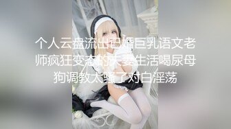 个人云盘流出已婚巨乳语文老师疯狂变态的夫妻生活喝尿母狗调教太骚了对白淫荡