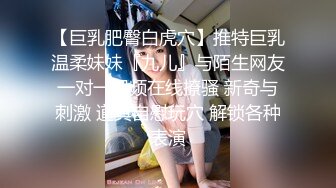 【巨乳肥臀白虎穴】推特巨乳温柔妹妹『九儿』与陌生网友一对一视频在线撩骚 新奇与刺激 道具自慰玩穴 解锁各种表演