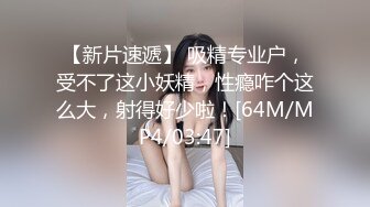 【新片速遞】 吸精专业户，受不了这小妖精，性瘾咋个这么大，射得好少啦！[64M/MP4/03:47]