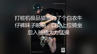 打桩机极品猎艳约了个白衣牛仔裤妹子啪啪，口交上位骑坐后入抽插大力猛操