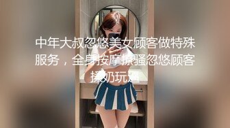 中年大叔忽悠美女顾客做特殊服务，全身按摩撩骚忽悠顾客揉奶玩逼