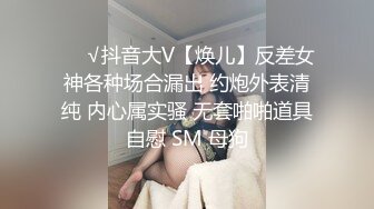 ❤️√抖音大V【焕儿】反差女神各种场合漏出 约炮外表清纯 内心属实骚 无套啪啪道具自慰 SM 母狗