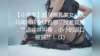 【小羊羊】超萌爆乳美女，大马尾网袜全裸自慰，反差震撼，艹逼咩咩叫春，小小的逼口被狠艹！ (1)