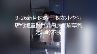 9-26新片速递❤️探花小李酒店约炮童颜巨乳白虎美眉草到她呻吟不断