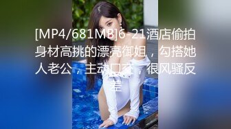 [MP4/681MB]6-21酒店偷拍身材高挑的漂亮御姐，勾搭她人老公，主动口交，很风骚反差