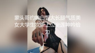 蒙头哥约啪白皙大长腿气质美女大学生吹箫上位坐莲呻吟给力