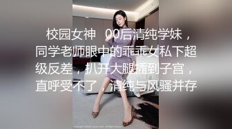 ✿校园女神✿00后清纯学妹，同学老师眼中的乖乖女私下超级反差，扒开大腿插到子宫，直呼受不了，清纯与风骚并存