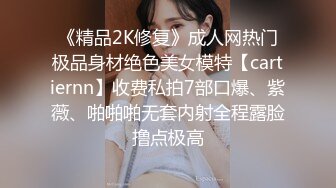 《精品2K修复》成人网热门极品身材绝色美女模特【cartiernn】收费私拍7部口爆、紫薇、啪啪啪无套内射全程露脸撸点极高