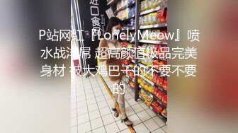 P站网红『LonelyMeow』喷水战洋屌 超高颜值极品完美身材 被大鸡巴干的不要不要的